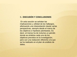 5.- DISCUSIÓN Y CONCLUSIONES
En esta sección se señalan las
implicaciones y utilidad de los hallazgos,
efectuando una interpretación desde varias
perspectivas, siempre desde el marco de
los objetivos e hipótesis planteados. Es
decir, al menos ha de incluirse un párrafo
donde se sintetice cada uno de los
objetivos previstos en la investigación,
pero con una redacción diferente a la que
se ha realizado en el plan de análisis de
datos.
 
