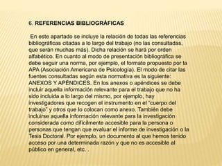 6. REFERENCIAS BIBLIOGRÁFICAS
En este apartado se incluye la relación de todas las referencias
bibliográficas citadas a lo largo del trabajo (no las consultadas,
que serán muchas más). Dicha relación se hará por orden
alfabético. En cuanto al modo de presentación bibliográfica se
debe seguir una norma, por ejemplo, el formato propuesto por la
APA (Asociación Americana de Psicología). El modo de citar las
fuentes consultadas según esta normativa es la siguiente:
ANEXOS Y APÉNDICES. En los anexos o apéndices se debe
incluir aquella información relevante para el trabajo que no ha
sido incluida a lo largo del mismo, por ejemplo, hay
investigadores que recogen el instrumento en el “cuerpo del
trabajo” y otros que lo colocan como anexo. También debe
incluirse aquella información relevante para la investigación
considerada como difícilmente accesible para la persona o
personas que tengan que evaluar el informe de investigación o la
Tesis Doctoral. Por ejemplo, un documento al que hemos tenido
acceso por una determinada razón y que no es accesible al
público en general, etc. .
 