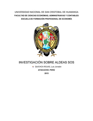 UNIVERSIDAD NACIONAL DE SAN CRISTOBAL DE HUAMANGA
FACULTAD DE CIENCIAS ECONÓMIAS, ADMINISTRAIVAS Y CONTABLES
ESCUELA DE FORMACIÓN PROFESIONAL DE ECONOMÍA
INVESTIGACIÓN SOBRE ALDEAS SOS
QUICHCA ROJAS, Luis Jonatán
AYACUCHO- PERÚ
2015
 