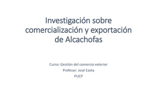 Investigación sobre 
comercialización y exportación 
de Alcachofas 
Curso: Gestión del comercio exterior 
Profesor: José Ezeta 
PUCP 
 