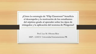¿Cómo la estrategia de “Flip Classroom” beneficia
el desempeño y la motivación de los estudiantes
del séptimo grado al aprender sobre los tipos de
triángulos y la aplicación del teorema de Pitágoras?
Prof. Luz M. Oliveras Ríos
MSP – LiNUS Universidad Interamericána PR
 