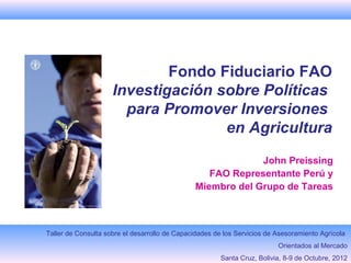 Fondo Fiduciario FAO
                     Investigación sobre Políticas
                       para Promover Inversiones
                                    en Agricultura
                                                            John Preissing
                                                  FAO Representante Perú y
                                               Miembro del Grupo de Tareas



Taller de Consulta sobre el desarrollo de Capacidades de los Servicios de Asesoramiento Agrícola
                                                                          Orientados al Mercado
                                                        Santa Cruz, Bolivia, 8-9 de Octubre, 2012
 