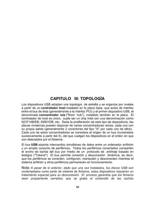 CAPITULO III: TOPOLOGÍA
Los dispositivos USB adoptan una topología de estrella y se organiza por niveles
a partir de un controlador host instalado en la placa base, que actúa de interfaz
entre el bus de ésta (generalmente a la interfaz PCI) y el primer dispositivo USB, el
denominado concentrador raíz ("Root hub"), instalado también en la placa. El
controlador de host es único; suele ser un chip Intel con una denominación como
82371AB/EB; 82801DB, etc. Dada la proliferación de este tipo de dispositivos, las
placas modernas pueden disponer de varias concentradoras raíces, cada uno con
su propia salida (generalmente 2 conectores del tipo "A" por cada uno de ellos).
Cada uno de estos concentradores se considera el origen de un bus (numerados
sucesivamente a partir del 0), del que cuelgan los dispositivos en el orden en que
son detectados por el Sistema.
El bus USB soporta intercambio simultáneo de datos entre un ordenador anfitrión
y un amplio conjunto de periféricos. Todos los periféricos conectados comparten
el ancho de banda del bus por medio de un protocolo de arbitraje basado en
testigos ("Tokens"). El bus permite conexión y desconexión dinámica, es decir,
que los periféricos se conecten, configuren, manipulen y desconecten mientras el
sistema anfitrión y otros periféricos permanecen en funcionamiento.
Nota: A pesar de lo anterior, dado que una vez instalados, los discos USB son
contemplados como parte de sistema de ficheros, estos dispositivos requieren un
tratamiento especial para su desconexión. El proceso garantiza que los ficheros
sean propiamente cerrados; que se grabe el contenido de las caches

                                         10
 