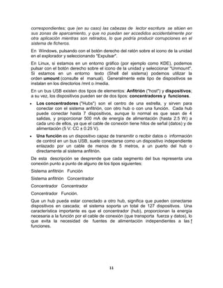correspondientes; que (en su caso) las cabezas de lector escritura se sitúen en
sus zonas de aparcamiento, y que no puedan ser accedidos accidentalmente por
otra aplicación mientras son retirados, lo que podría producir corrupciones en el
sistema de ficheros.
En Windows, pulsando con el botón derecho del ratón sobre el icono de la unidad
en el explorador y seleccionando "Expulsar".
En Linux, si estamos en un entorno gráfico (por ejemplo como KDE), podemos
pulsar con el botón derecho sobre el icono de la unidad y seleccionar "Unmount".
Si estamos en un entorno texto (Shell del sistema) podemos utilizar la
orden umount (consulte el manual). Generalmente este tipo de dispositivos se
instalan en los directorios /mnt o /media.
En un bus USB existen dos tipos de elementos: Anfitrión ("host") y dispositivos;
a su vez, los dispositivos pueden ser de dos tipos: concentradores y funciones.
  Los concentradores ("Hubs") son el centro de una estrella, y sirven para
  conectar con el sistema anfitrión, con otro hub o con una función. Cada hub
  puede conectar hasta 7 dispositivos, aunque lo normal es que sean de 4
  salidas, y proporcionar 500 mA de energía de alimentación (hasta 2.5 W) a
  cada uno de ellos, ya que el cable de conexión tiene hilos de señal (datos) y de
  alimentación (5 V. CC ± 0.25 V).
  Una función es un dispositivo capaz de transmitir o recibir datos o información
  de control en un bus USB, suele conectarse como un dispositivo independiente
  enlazado por un cable de menos de 5 metros, a un puerto del hub o
  directamente al sistema anfitrión.
De esta descripción se desprende que cada segmento del bus representa una
conexión punto a punto de alguno de los tipos siguientes:
Sistema anfitrión Función
Sistema anfitrión Concentrador
Concentrador Concentrador
Concentrador Función.
Que un hub pueda estar conectado a otro hub, significa que pueden conectarse
dispositivos en cascada; el sistema soporta un total de 127 dispositivos. Una
característica importante es que el concentrador (hub), proporcionan la energía
necesaria a la función por el cable de conexión (que transporta fuerza y datos), lo
que evita la necesidad de fuentes de alimentación independientes a las f
funciones.




                                        11
 