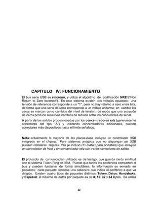CAPITULO IV: FUNCIONAMIENTO
El bus serie USB es síncrono, y utiliza el algoritmo de codificación NRZI ("Non
Return to Zero Inverted"). En este sistema existen dos voltajes opuestos; una
tensión de referencia corresponde a un "1", pero no hay retorno a cero entre bits,
de forma que una serie de unos corresponde a un voltaje uniforme; en cambio los
ceros se marcan como cambios del nivel de tensión, de modo que una sucesión
de ceros produce sucesivos cambios de tensión entre los conductores de señal.
A partir de las salidas proporcionadas por los concentradores raíz (generalmente
conectores del tipo "A") y utilizando concentradores adicionales, pueden
conectarse más dispositivos hasta el límite señalado.


Nota: actualmente la mayoría de las placas-base incluyen un controlador USB
integrado en el chipset. Para sistemas antiguos que no dispongan de USB
pueden instalarse tarjetas PCI (e incluso PC-CARD para portátiles) que incluyen
un controlador de host y un concentrador raíz con varios conectores de salida.


El protocolo de comunicación utilizado es de testigo, que guarda cierta similitud
con el sistema Token-Ring de IBM. Puesto que todos los periféricos comparten el
bus y pueden funcionar de forma simultánea, la información es enviada en
paquetes; cada paquete contiene una cabecera que indica el periférico a que va
dirigido. Existen cuatro tipos de paquetes distintos: Token; Datos; Handshake,
y Especial; el máximo de datos por paquete es de 8; 16; 32 y 64 Bytes. Se utiliza



                                       12
 