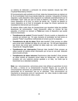un sistema de detección y corrección de errores bastante robusto tipo CRC
("Cyclical Redundancy Check").
El funcionamiento está centrado en el host, todas las transacciones se originan en
él. Es el controlador host el que decide todas las acciones incluyendo el número
asignado a cada dispositivo (esta asignación es realizada automáticamente por el
controlador "host" cada vez que se inicia el sistema o se añade, o elimina, un
nuevo dispositivo en el bus), su ancho de banda, etc. Cuando se detecta un
nuevo dispositivo es el host el encargado de cargar los drivers oportunos sin
necesidad de intervención por el usuario.
El sistema utiliza cuatro tipos de transacciones que resuelven todas las posibles
situaciones de comunicación. Cada transacción utiliza un mínimo de tres
paquetes, el primero es siempre un Token que avisa al dispositivo que puede
iniciar la transmisión.
  Transferencia de control ("Control transfer"): Ocurre cuando un dispositivo se
  conecta por primera vez. En este momento el controlador de host envía un
  paquete "Token" al periférico notificándole el número que le ha asignado.
  Transferencia de pila de datos ("Bulk data transfer"): Este proceso se utiliza
  para enviar gran cantidad de datos de una sola vez. Es útil para dispositivos
  que tienen que enviar gran cantidad de datos cada vez, como escáneres o
  maquinas de fotografía digital.
  Transferencia por interrupción ("Interrupt data transfer"): Este proceso se
  utiliza cuando se solicita enviar información por el bus en una sola dirección
  (de la función al host).
  Transferencia de datos isócrona ("Isochronous data transfer"): Este proceso
  se utiliza cuando es necesario enviar datos en tiempo real. Los datos son
  enviados con una cadencia precisa ajustada a un reloj, de modo que la
  transmisión es a velocidad constante.


Nota: Las comunicaciones asíncronas ponen más énfasis en garantizar el envío
de datos, y menos en su temporización ("cuando" llegan); por su parte las
comunicaciones isócronas son justamente lo contrario, ponen más énfasis en la
oportunidad de la transmisión que en la velocidad. Esta sincronización es
importante en situaciones como la reproducción de video, donde no debe existir
desfase entre las señales de video y audio.




                                       13
 