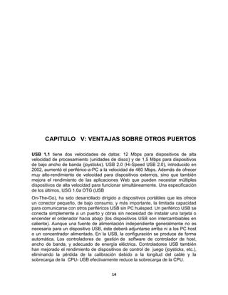 CAPITULO V: VENTAJAS SOBRE OTROS PUERTOS

USB 1.1 tiene dos velocidades de datos: 12 Mbps para dispositivos de alta
velocidad de procesamiento (unidades de disco) y de 1,5 Mbps para dispositivos
de bajo ancho de banda (joysticks). USB 2.0 (Hi-Speed USB 2.0), introducido en
2002, aumentó el periférico-a-PC a la velocidad de 480 Mbps. Además de ofrecer
muy alto-rendimiento de velocidad para dispositivos externos, sino que también
mejora el rendimiento de las aplicaciones Web que pueden necesitar múltiples
dispositivos de alta velocidad para funcionar simultáneamente. Una especificación
de los últimos, USG 1.0a OTG (USB
On-The-Go), ha sido desarrollado dirigido a dispositivos portátiles que les ofrece
un conector pequeño, de bajo consumo, y más importante, la limitada capacidad
para comunicarse con otros periféricos USB sin PC huésped. Un periférico USB se
conecta simplemente a un puerto y obras sin necesidad de instalar una tarjeta o
encender el ordenador hacia abajo (los dispositivos USB son intercambiables en
caliente). Aunque una fuente de alimentación independiente generalmente no es
necesaria para un dispositivo USB, éste deberá adjuntarse arriba ni a los PC host
o un concentrador alimentado. En la USB, la configuración se produce de forma
automática. Los controladores de gestión de software de controlador de host,
ancho de banda, y adecuado de energía eléctrica. Controladores USB también
han mejorado el rendimiento de dispositivos de control de juego (joysticks, etc.),
eliminando la pérdida de la calibración debido a la longitud del cable y la
sobrecarga de la CPU- USB efectivamente reduce la sobrecarga de la CPU.


                                       14
 