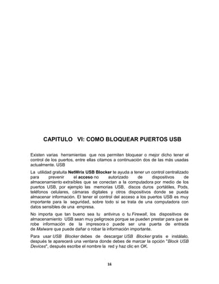 CAPITULO VI: COMO BLOQUEAR PUERTOS USB

Existen varias herramientas que nos permiten bloquear o mejor dicho tener el
control de los puertos, entre ellas citamos a continuación dos de las más usadas
actualmente. USB
La utilidad gratuita NetWrix USB Blocker te ayuda a tener un control centralizado
para      prevenir     el acceso no     autorizado     de     dispositivos     de
almacenamiento extraíbles que se conectan a la computadora por medio de los
puertos USB, por ejemplo las memorias USB, discos duros portátiles, Pods,
teléfonos celulares, cámaras digitales y otros dispositivos donde se pueda
almacenar información. El tener el control del acceso a los puertos USB es muy
importante para la seguridad, sobre todo si se trata de una computadora con
datos sensibles de una empresa.
No importa que tan bueno sea tu antivirus o tu Firewall, los dispositivos de
almacenamiento USB sean muy peligrosos porque se pueden prestar para que se
robe información de la impresora o puede ser una puerta de entrada
de Malware que puede dañar o robar la información importante.
Para usar USB Blocker debes de descargar USB Blocker gratis e instálalo,
después te aparecerá una ventana donde debes de marcar la opción "Block USB
Devices", después escribe el nombre la red y haz clic en OK.



                                       16
 