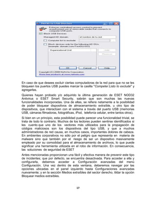 En caso de que desees excluir ciertas computadoras de la red para que no se les
bloqueen los puertos USB puedes marcar la casilla "Competer.Listo to exclude" y
agregarlas.
Quienes hayan probado y/o adquirido la última generación de ESET NOD32
Antivirus o ESET Smart Security, sabrán que son muchas las nuevas
funcionalidades incorporadas. Una de ellas, se refiere netamente a la posibilidad
de poder bloquear dispositivos de almacenamiento extraíble, u otro tipo de
dispositivos, que interactúen con el sistema a través del puerto USB (memorias
USB, cámaras filmadoras, fotográficas, iPod, telefonía celular, entre tantos otros).
Si bien en un principio, esta posibilidad puede parecer una funcionalidad trivial, se
trata de todo lo contrario. Muchos de los lectores pueden sentirse identificados si
les cuento que uno de los vectores más utilizados para la propagación de
códigos maliciosos son los dispositivos del tipo USB, y que a muchos
administradores de red causa, en muchos casos, importantes dolores de cabeza.
En ambientes corporativos no sólo por el peligro que representa en materia de
malware sino que también por el riesgo de ser un dispositivo masivamente
empleado por su comodidad para el almacenamiento de archivos, lo que puede
significar una herramienta utilizada en el robo de información. En consecuencia,
las soluciones de seguridad de ESET
Antes mencionadas proporcionan una fácil y efectiva manera de prevenir este tipo
de incidentes; que por defecto, se encuentra desactivada. Para acceder a ella y
configurarla, debemos acceder a Configuración avanzadas del menú
Configuración. Una vez dentro de esta ventana, deberemos navegar por las
opciones ubicadas en el panel izquierdo hasta Configuraciones avanzadas
nuevamente; y en la sección Medios extraíbles del sector derecho, tildar la opción
Bloquear medios extraíbles.


                                         17
 