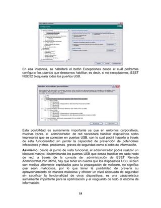 En esa instancia, se habilitará el botón Excepciones desde el cuál podremos
configurar los puertos que deseamos habilitar; es decir, si no exceptuamos, ESET
NOD32 bloqueará todos los puertos USB.




Esta posibilidad es sumamente importante ya que en entornos corporativos,
muchas veces, el administrador de red necesitará habilitar dispositivos como
impresoras que se conecten en puertos USB, con lo cual podrá hacerlo a través
de esta funcionalidad sin perder la capacidad de prevención de potenciales
infecciones y otros problemas graves de seguridad como el robo de información.
Asimismo, desde el punto de vista funcional, el administrador podrá realizar un
bloqueo masivo, discriminando los puertos USB que desea habilitar en cada nodo
de red, a través de la consola de administración de ESET Remote
Administrator.Por último, hay que tener en cuenta que los dispositivos USB, si bien
son medios altamente explotados para la propagación de malware, no significa
que sean maliciosos, por lo que tener la posibilidad de prevenir su
aprovechamiento de manera maliciosa y ofrecer un nivel adecuado de seguridad
sin sacrificar la funcionalidad de otros dispositivos, es una característica
sumamente importante para la optimización y el resguardo de todo el entorno de
información.


                                        18
 