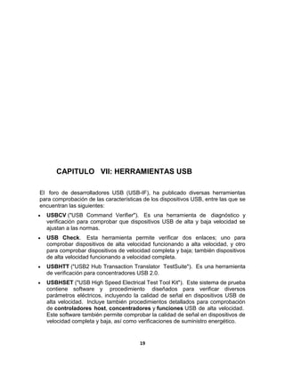 CAPITULO VII: HERRAMIENTAS USB

El foro de desarrolladores USB (USB-IF), ha publicado diversas herramientas
para comprobación de las características de los dispositivos USB, entre las que se
encuentran las siguientes:
  USBCV ("USB Command Verifier"). Es una herramienta de diagnóstico y
  verificación para comprobar que dispositivos USB de alta y baja velocidad se
  ajustan a las normas.
  USB Check. Esta herramienta permite verificar dos enlaces; uno para
  comprobar dispositivos de alta velocidad funcionando a alta velocidad, y otro
  para comprobar dispositivos de velocidad completa y baja; también dispositivos
  de alta velocidad funcionando a velocidad completa.
  USBHTT ("USB2 Hub Transaction Translator TestSuite"). Es una herramienta
  de verificación para concentradores USB 2.0.
  USBHSET ("USB High Speed Electrical Test Tool Kit"). Este sistema de prueba
  contiene software y procedimiento diseñados para verificar diversos
  parámetros eléctricos, incluyendo la calidad de señal en dispositivos USB de
  alta velocidad. Incluye también procedimientos detallados para comprobación
  de controladores host, concentradores y funciones USB de alta velocidad.
  Este software también permite comprobar la calidad de señal en dispositivos de
  velocidad completa y baja, así como verificaciones de suministro energético.


                                       19
 