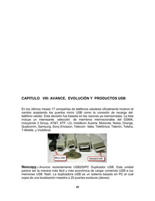 CAPITULO VIII: AVANCE, EVOLUCIÓN Y PRODUCTOS USB

En los últimos meses 17 compañías de teléfonos celulares oficialmente hicieron el
cambio aceptando los puertos micro USB como la conexión de recarga del
teléfono celular. Esta decisión fue basada en las razones ya mencionadas. La lista
incluye un interesante selección de miembros internacionales del GSMA,
incluyendo 3 Group, AT&T, KTF, LG, mobilkom Austria, Motorola, Nokia, Orange,
Qualcomm, Samsung, Sony Ericsson, Telecom Italia, Telefónica, Telerón, Telstra,
T-Mobile, y Vodafone.




Nexcopy.- Anuncio recientemente USB200PC Duplicador USB. Esta unidad
parece ser la manera más fácil y más económica de cargar contenido USB a tus
memorias USB flash. La duplicadora USB es un sistema basado en PC el cual
copia de una localización maestra a 20 puertos esclavos (slaves).


                                       20
 