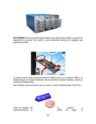 BUYPOWER lanzó esta dulce tarjeta interna para dispositivos USB. El punto de la
expansión es proveer más poder a esos crecientes números de gadgets que
pareces acumular.




La tarjeta incluye dos conectores internos USB pin-out y un conector USB-A. La
tarjeta incluye un modulo bluetooth esto te permitirá conectar teclados, ratones y
impresoras inalámbricas.
Hoy Verbatim esta anunciando que su nueva memoria USB llamada Tuff-N-Tiny.




Tiene el espesor de                                un          centavo           y
aproximadamente el                                 doble      de    largo,      la

                                       21
 