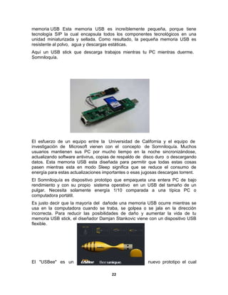 memoria USB Esta memoria USB es increíblemente pequeña, porque tiene
tecnología SIP la cual encapsula todos los componentes tecnológicos en una
unidad miniaturizada y sellada. Como resultado, la pequeña memoria USB es
resistente al polvo, agua y descargas estáticas.
Aquí un USB stick que descarga trabajos mientras tu PC mientras duerme.
Somniloquía.




El esfuerzo de un equipo entre la Universidad de California y el equipo de
investigación de Microsoft vienen con el concepto de Somniloquía. Muchos
usuarios mantienen sus PC por mucho tiempo en la noche sincronizándose,
actualizando software antivirus, copias de respaldo de disco duro o descargando
datos. Esta memoria USB esta diseñada para permitir que todas estas cosas
pasen mientras esta en modo Sleep significa que se reduce el consumo de
energía para estas actualizaciones importantes o esas jugosas descargas torrent.
El Somniloquía es dispositivo prototipo que empaqueta una entera PC de bajo
rendimiento y con su propio sistema operativo en un USB del tamaño de un
pulgar. Necesita solamente energía 1/10 comparada a una típica PC o
computadora portátil.
Es justo decir que la mayoría del dañode una memoria USB ocurre mientras se
usa en la computadora cuando se traba, se golpea o se jala en la dirección
incorrecta. Para reducir las posibilidades de daño y aumentar la vida de tu
memoria USB stick, el diseñador Damjan Stankovic viene con un dispositivo USB
flexible.




El "USBee" es un                                        nuevo prototipo el cual

                                      22
 