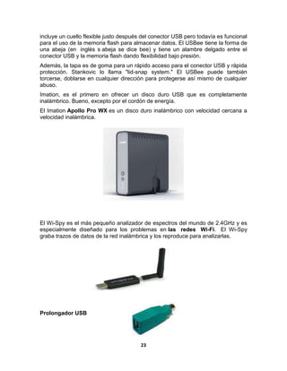 incluye un cuello flexible justo después del conector USB pero todavía es funcional
para el uso de la memoria flash para almacenar datos. El USBee tiene la forma de
una abeja (en inglés s abeja se dice bee) y tiene un alambre delgado entre el
conector USB y la memoria flash dando flexibilidad bajo presión.
Además, la tapa es de goma para un rápido acceso para el conector USB y rápida
protección. Stankovic lo llama "lid-snap system." El USBee puede también
torcerse, doblarse en cualquier dirección para protegerse así mismo de cualquier
abuso.
Imation, es el primero en ofrecer un disco duro USB que es completamente
inalámbrico. Bueno, excepto por el cordón de energía.
El Imation Apollo Pro WX es un disco duro inalámbrico con velocidad cercana a
velocidad inalámbrica.




El Wi-Spy es el más pequeño analizador de espectros del mundo de 2.4GHz y es
especialmente diseñado para los problemas en las redes Wi-Fi. El Wi-Spy
graba trazos de datos de la red inalámbrica y los reproduce para analizarlas.




Prolongador USB




                                        23
 