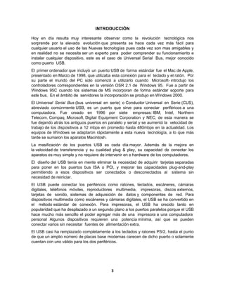 INTRODUCCIÓN

Hoy en día resulta muy interesante observar como la revolución tecnológica nos
sorprende por la elevada evolución que presenta se hace cada vez más fácil para
cualquier usuario el uso de las Nuevas tecnologías pues cada vez son mas amigables y
en realidad no se necesita ser un experto para poder comprender su funcionamiento e
instalar cualquier dispositivo, este es el caso de Universal Serial Bus, mejor conocido
como puerto USB.
El primer ordenador que incluyó un puerto USB de forma estándar fue el Mac de Apple,
presentado en Marzo de 1998, que utilizaba esta conexión para el teclado y el ratón. Por
su parte el mundo del PC solo comenzó a utilizarlo cuando Microsoft- introdujo los
controladores correspondientes en la versión OSR 2.1 de Windows 95. Fue a partir de
Windows 95C cuando los sistemas de MS incorporan de forma estándar soporte para
este bus. En el ámbito de servidores la incorporación se produjo en Windows 2000.
El Universal Serial Bus (bus universal en serie) o Conductor Universal en Serie (CUS),
abreviado comúnmente USB, es un puerto que sirve para conectar periféricos a una
computadora. Fue creado en 1996 por siete empresas: IBM, Intel, Northern
Telecom, Compaq, Microsoft, Digital Equipment Corporation y NEC; de esta manera se
fue dejando atrás los antiguos puertos en paralelo y serial y se aumentó la velocidad de
trabajo de los dispositivos a 12 mbps en promedio hasta 480mbps en la actualidad. Los
equipos de Windows se adaptaron rápidamente a esta nueva tecnología, a lo que más
tarde se sumaron los aparatos Macintosh.
La masificación de los puertos USB es cada día mayor. Además de la mejora en
la velocidad de transferencia y su cualidad plug & play, su capacidad de conectar los
aparatos es muy simple y no requiere de intervenir en e hardware de los computadores.
El diseño del USB tenía en mente eliminar la necesidad de adquirir tarjetas separadas
para poner en los puertos bus ISA o PCI, y mejorar las capacidades plug-and-play
permitiendo a esos dispositivos ser conectados o desconectados al sistema sin
necesidad de reiniciar.
El USB puede conectar los periféricos como ratones, teclados, escáneres, cámaras
digitales, teléfonos móviles, reproductores multimedia, impresoras, discos externos,
tarjetas de sonido, sistemas de adquisición de datos y componentes de red. Para
dispositivos multimedia como escáneres y cámaras digitales, el USB se ha convertido en
el método estándar de conexión. Para impresoras, el USB ha crecido tanto en
popularidad que ha desplazado a un segundo plano a los puertos paralelos porque el USB
hace mucho más sencillo el poder agregar más de una impresora a una computadora
personal Algunos dispositivos requieren una potencia mínima, así que se pueden
conectar varios sin necesitar fuentes de alimentación extra.
El USB casi ha remplazado completamente a los teclados y ratones PS/2, hasta el punto
de que un amplio número de placas base modernas carecen de dicho puerto o solamente
cuentan con uno válido para los dos periféricos.




                                           3
 