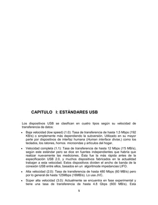 CAPITULO I: ESTÁNDARES USB

Los dispositivos USB se clasifican en cuatro tipos según su velocidad de
transferencia de datos:
  Baja velocidad (low speed) (1.0): Tasa de transferencia de hasta 1,5 Mbps (192
  KB/s) o simplemente más dependiendo la subversión. Utilizado en su mayor
  parte por dispositivos de interfaz humana (Human interface divise,) como los
  teclados, los ratones, hornos microondas y artículos del hogar.
  Velocidad completa (1.1): Tasa de transferencia de hasta 12 Mbps (1'5 MB/s),
  según este estándar pero se dice en fuentes independientes que habría que
  realizar nuevamente las mediciones. Ésta fue la más rápida antes de la
  especificación USB 2.0, y muchos dispositivos fabricados en la actualidad
  trabajan a esta velocidad. Estos dispositivos dividen el ancho de banda de la
  conexión USB entre ellos, basados en un algoritmode impedancias LIFO.
  Alta velocidad (2.0): Tasa de transferencia de hasta 480 Mbps (60 MB/s) pero
  por lo general de hasta 125Mbps (16MB/s). Lo usa JVC.
  Súper alta velocidad (3.0): Actualmente se encuentra en fase experimental y
  tiene una tasa de transferencia de hasta 4.8 Gbps (600 MB/s). Esta

                                       5
 
