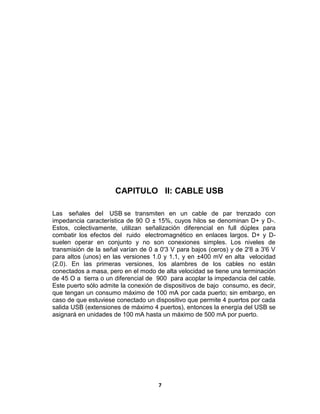 CAPITULO II: CABLE USB

Las señales del USB se transmiten en un cable de par trenzado con
impedancia característica de 90 O ± 15%, cuyos hilos se denominan D+ y D-.
Estos, colectivamente, utilizan señalización diferencial en full dúplex para
combatir los efectos del ruido electromagnético en enlaces largos. D+ y D-
suelen operar en conjunto y no son conexiones simples. Los niveles de
transmisión de la señal varían de 0 a 0'3 V para bajos (ceros) y de 2'8 a 3'6 V
para altos (unos) en las versiones 1.0 y 1.1, y en ±400 mV en alta velocidad
(2.0). En las primeras versiones, los alambres de los cables no están
conectados a masa, pero en el modo de alta velocidad se tiene una terminación
de 45 O a tierra o un diferencial de 900 para acoplar la impedancia del cable.
Este puerto sólo admite la conexión de dispositivos de bajo consumo, es decir,
que tengan un consumo máximo de 100 mA por cada puerto; sin embargo, en
caso de que estuviese conectado un dispositivo que permite 4 puertos por cada
salida USB (extensiones de máximo 4 puertos), entonces la energía del USB se
asignará en unidades de 100 mA hasta un máximo de 500 mA por puerto.




                                     7
 