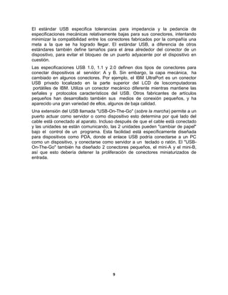 El estándar USB especifica tolerancias para impedancia y la pedancia de
especificaciones mecánicas relativamente bajas para sus conectores, intentando
minimizar la compatibilidad entre los conectores fabricados por la compañía una
meta a la que se ha logrado llegar. El estándar USB, a diferencia de otros
estándares también define tamaños para el área alrededor del conector de un
dispositivo, para evitar el bloqueo de un puerto adyacente por el dispositivo en
cuestión.
Las especificaciones USB 1.0, 1.1 y 2.0 definen dos tipos de conectores para
conectar dispositivos al servidor: A y B. Sin embargo, la capa mecánica, ha
cambiado en algunos conectores. Por ejemplo, el IBM UltraPort es un conector
USB privado localizado en la parte superior del LCD de loscomputadoras
 portátiles de IBM. Utiliza un conector mecánico diferente mientras mantiene las
señales y protocolos característicos del USB. Otros fabricantes de artículos
pequeños han desarrollado también sus medios de conexión pequeños, y ha
aparecido una gran variedad de ellos, algunos de baja calidad.
Una extensión del USB llamada "USB-On-The-Go" (sobre la marcha) permite a un
puerto actuar como servidor o como dispositivo esto determina por qué lado del
cable está conectado al aparato. Incluso después de que el cable está conectado
y las unidades se están comunicando, las 2 unidades pueden "cambiar de papel"
bajo el control de un programa. Esta facilidad está específicamente diseñada
para dispositivos como PDA, donde el enlace USB podría conectarse a un PC
como un dispositivo, y conectarse como servidor a un teclado o ratón. El "USB-
On-The-Go" también ha diseñado 2 conectores pequeños, el mini-A y el mini-B,
así que esto debería detener la proliferación de conectores miniaturizados de
entrada.




                                       9
 