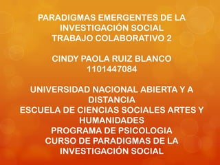PARADIGMAS EMERGENTES DE LA
INVESTIGACIÓN SOCIAL
TRABAJO COLABORATIVO 2
CINDY PAOLA RUIZ BLANCO
1101447084
UNIVERSIDAD NACIONAL ABIERTA Y A
DISTANCIA
ESCUELA DE CIENCIAS SOCIALES ARTES Y
HUMANIDADES
PROGRAMA DE PSICOLOGIA
CURSO DE PARADIGMAS DE LA
INVESTIGACIÓN SOCIAL
 