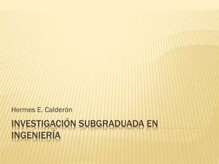 INVESTIGACIÓN SUBGRADUADA EN
INGENIERÍA
Hermes E. Calderón
 