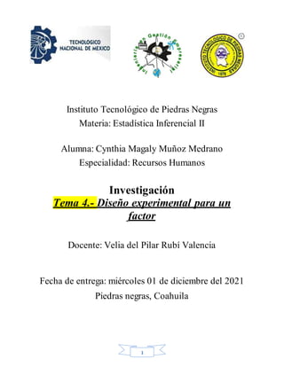 1
Instituto Tecnológico de Piedras Negras
Materia: Estadística Inferencial II
Alumna: Cynthia Magaly Muñoz Medrano
Especialidad: Recursos Humanos
Investigación
Tema 4.- Diseño experimental para un
factor
Docente: Velia del Pilar Rubí Valencia
Fecha de entrega: miércoles 01 de diciembre del 2021
Piedras negras, Coahuila
 