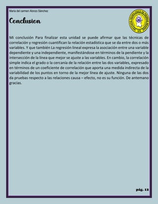 María del carmen Alonzo Sánchez
pág. 12
Mi conclusión Para finalizar esta unidad se puede afirmar que las técnicas de
correlación y regresión cuantifican la relación estadística que se da entre dos o más
variables. Y que también La regresión lineal expresa la asociación entre una variable
dependiente y una independiente, manifestándose en términos de la pendiente y la
intersección de la línea que mejor se ajuste a las variables. En cambio, la correlación
simple indica el grado o la cercanía de la relación entre las dos variables, expresado
en términos de un coeficiente de correlación que aporta una medida indirecta de la
variabilidad de los puntos en torno de la mejor línea de ajuste. Ninguna de las dos
da pruebas respecto a las relaciones causa – efecto, no es su función. De antemano
gracias.
 