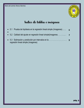 María del carmen Alonzo Sánchez
pág. 3
• 5.1 Prueba de hipótesis en la regresión lineal simple (imagenes). .. ..
•
• 5.2 Calidad del ajuste en regresión lineal simple(imagenes. . . . . .. .. .
• 5.3 Estimación y predicción por intervalos en la . . . . . . . . . . . . . . . . . .
regresión lineal simple (imagenes)
6
7
9
 