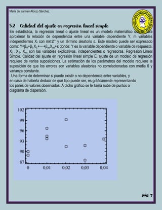 María del carmen Alonzo Sánchez
pág. 7
En estadística, la regresión lineal o ajuste lineal es un modelo matemático usado para
aproximar la relación de dependencia entre una variable dependiente Y, m variables
independientes Xᵢ con m∈ℤ⁺ y un término aleatorio ɛ. Este modelo puede ser expresado
como: Y=β₀+β₁X₁+⋯+βₘXₘ+ɛ donde: Y es la variable dependiente o variable de respuesta.
X₁, X₂, Xₘ son las variables explicativas, independientes o regresoras. Regresion Lineal
Simple. Calidad del ajuste en regresión lineal simple El ajuste de un modelo de regresión
requiere de varias suposiciones. La estimación de los parámetros del modelo requiere la
suposición de que los errores son variables aleatorias no correlacionadas con media 0 y
varianza constante.
.Una forma de determinar si puede existir o no dependencia entre variables, y
en caso de haberla deducir de qué tipo puede ser, es gráficamente representando
los pares de valores observados. A dicho gráfico se le llama nube de puntos o
diagrama de dispersión.
 