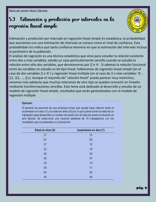 María del carmen Alonzo Sánchez
pág. 9
Estimación y predicción por intervalo en regresión lineal simple En estadística, la probabilidad
que asociamos con una estimación de intervalo se conoce como el nivel de confianza. Esta
probabilidad nos indica que tanta confianza tenemos en que la estimación del intervalo incluya
al parámetro de la población.
El análisis de regresión es una técnica estadística que sirve para estudiar la relación existente
entre dos o más variables, siendo un caso particularmente sencillo cuando se estudia la
relación entre sólo dos variables, que denotaremos por  e  . Si además la relación funcional
entre las variables en estudio es de tipo lineal, hablaremos de regresión lineal simple (en el
caso de dos variables  e  ) y regresión lineal múltiple (en el caso de 3 o más variables:  ,
1, 2, ..., ). Aunque el requisito de” relación lineal” pueda parecer muy restrictivo,
veremos más adelante que muchas relaciones de otro tipo se pueden convertir en lineales
mediante transformaciones sencillas. Este tema está dedicado al desarrollo y estudio de un
modelo de regresión lineal simple, resultados que serán generalizados con el modelo de
regresión múltiple
 