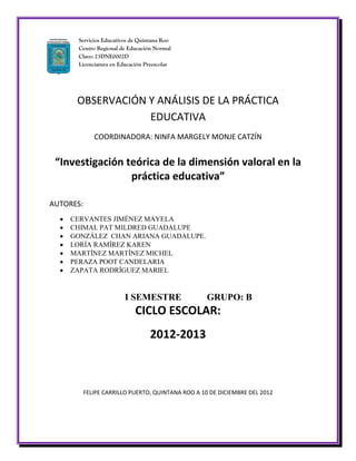 Servicios Educativos de Quintana Roo
      Centro Regional de Educación Normal
      Clave: 23DNE0002D
      Licenciatura en Educación Preescolar




      OBSERVACIÓN Y ANÁLISIS DE LA PRÁCTICA
                  EDUCATIVA
              COORDINADORA: NINFA MARGELY MONJE CATZÍN


 “Investigación teórica de la dimensión valoral en la
                 práctica educativa”

AUTORES:
    CERVANTES JIMÉNEZ MAYELA
    CHIMAL PAT MILDRED GUADALUPE
    GONZÁLEZ CHAN ARIANA GUADALUPE.
    LORÍA RAMÍREZ KAREN
    MARTÍNEZ MARTÍNEZ MICHEL
    PERAZA POOT CANDELARIA
    ZAPATA RODRÍGUEZ MARIEL


                        I SEMESTRE                  GRUPO: B
                            CICLO ESCOLAR:
                                 2012-2013



           FELIPE CARRILLO PUERTO, QUINTANA ROO A 10 DE DICIEMBRE DEL 2012
 