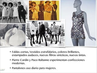 • Faldas cortas, Vestidos estrafalarios, colores brillantes,
estampados audaces, nuevas fibras sintéticas, nuevas tintas.
• Pierre Cardin y Paco Rabanne experimentan confecciones
modernas.
• Pantalones uso diario para mujeres.
 