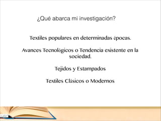 Textiles populares en determinadas épocas.

Avances Tecnológicos o Tendencia existente en la
sociedad.

Tejidos y Estampados

Textiles Clásicos o Modernos
¿Qué abarca mi investigación?
 