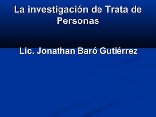 La investigación de Trata deLa investigación de Trata de
PersonasPersonas
Lic. Jonathan Baró GutiérrezLic. Jonathan Baró Gutiérrez
 