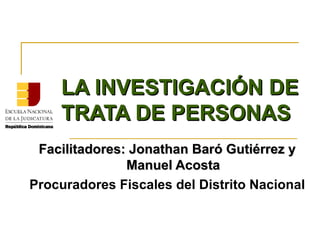 LA INVESTIGACIÓN DE
    TRATA DE PERSONAS
 Facilitadores: Jonathan Baró Gutiérrez y
               Manuel Acosta
Procuradores Fiscales del Distrito Nacional
 