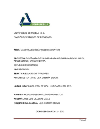 Página 1
UNIVERSIDAD DE PUEBLA S. C.
DIVISIÓN DE ESTUDIOS DE POSGRADO
ÁREA: MAESTRÍA EN DESARROLLO EDUCATIVO
PROYECTO:ENSEÑANZA DE VALORES PARA MEJORAR LA DISCIPLINA EN
ADOLECENTES, ENSECUNDARIA.
ESTUDIO EDNOGRÁFICO
INVESTIGACIÓN
TEMATICA: EDUCACIÓN Y VALORES
AUTOR SUSTENTANTE: LILIA GUZMÁN BRAVO.
LUGAR: IXTAPALUCA, EDO. DE MÉX., 26 DE ABRIL DEL 2013.
MATERIA: MODULO DESARROLLO DE PROYECTOS
ASESOR: JOSE LUIS VILLEGAS VALLE
NOMBRE DELA ALUMNA: LILIA GUZMÁN BRAVO
CICLO ESCOLAR: 2012 – 2013
 