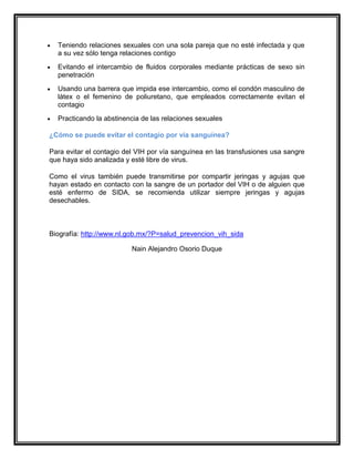 Teniendo relaciones sexuales con una sola pareja que no esté infectada y que
a su vez sólo tenga relaciones contigo
Evitando el intercambio de fluidos corporales mediante prácticas de sexo sin
penetración
Usando una barrera que impida ese intercambio, como el condón masculino de
látex o el femenino de poliuretano, que empleados correctamente evitan el
contagio
Practicando la abstinencia de las relaciones sexuales
¿Cómo se puede evitar el contagio por vía sanguínea?
Para evitar el contagio del VIH por vía sanguínea en las transfusiones usa sangre
que haya sido analizada y esté libre de virus.
Como el virus también puede transmitirse por compartir jeringas y agujas que
hayan estado en contacto con la sangre de un portador del VIH o de alguien que
esté enfermo de SIDA, se recomienda utilizar siempre jeringas y agujas
desechables.
Biografía: http://www.nl.gob.mx/?P=salud_prevencion_vih_sida
Nain Alejandro Osorio Duque
 