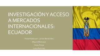 INVESTIGACIÓNYACCESO
A MERCADOS
INTERNACIONALES:
ECUADOR
Presentado por: Leiner Benavides
Mayra Moncayo
Vicky Pinza
Luisa Ramirez
 