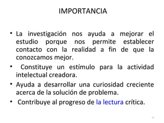 IMPORTANCIA 
• La investigación nos ayuda a mejorar el 
estudio porque nos permite establecer 
contacto con la realidad a fin de que la 
conozcamos mejor. 
• Constituye un estímulo para la actividad 
intelectual creadora. 
• Ayuda a desarrollar una curiosidad creciente 
acerca de la solución de problema. 
• Contribuye al progreso de la lectura crítica. 
10 
 