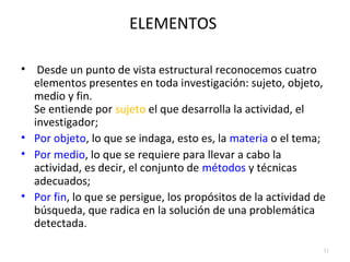 ELEMENTOS 
• Desde un punto de vista estructural reconocemos cuatro 
elementos presentes en toda investigación: sujeto, objeto, 
medio y fin. 
Se entiende por sujeto el que desarrolla la actividad, el 
investigador; 
• Por objeto, lo que se indaga, esto es, la materia o el tema; 
• Por medio, lo que se requiere para llevar a cabo la 
actividad, es decir, el conjunto de métodos y técnicas 
adecuados; 
• Por fin, lo que se persigue, los propósitos de la actividad de 
búsqueda, que radica en la solución de una problemática 
detectada. 
11 
 