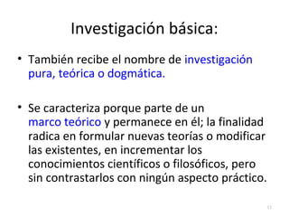 Investigación básica: 
• También recibe el nombre de investigación 
pura, teórica o dogmática. 
• Se caracteriza porque parte de un 
marco teórico y permanece en él; la finalidad 
radica en formular nuevas teorías o modificar 
las existentes, en incrementar los 
conocimientos científicos o filosóficos, pero 
sin contrastarlos con ningún aspecto práctico. 
15 
 