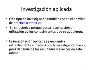 Investigación aplicada 
• Este tipo de investigación también recibe el nombre 
de práctica o empírica. 
• Se caracteriza porque busca la aplicación o 
utilización de los conocimientos que se adquieren. 
• La investigación aplicada se encuentra 
estrechamente vinculada con la investigación básica, 
pues depende de los resultados y avances de esta 
última. 
16 
 