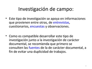 Investigación de campo: 
• Este tipo de investigación se apoya en informaciones 
que provienen entre otras, de entrevistas, 
cuestionarios, encuestas y observaciones. 
• Como es compatible desarrollar este tipo de 
investigación junto a la investigación de carácter 
documental, se recomienda que primero se 
consulten las fuentes de la de carácter documental, a 
fin de evitar una duplicidad de trabajos. 
19 
 