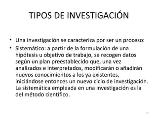 TIPOS DE INVESTIGACIÓN 
• Una investigación se caracteriza por ser un proceso: 
• Sistemático: a partir de la formulación de una 
hipótesis u objetivo de trabajo, se recogen datos 
según un plan preestablecido que, una vez 
analizados e interpretados, modificarán o añadirán 
nuevos conocimientos a los ya existentes, 
iniciándose entonces un nuevo ciclo de investigación. 
La sistemática empleada en una investigación es la 
del método científico. 
29 
 