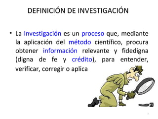 DEFINICIÓN DE INVESTIGACIÓN 
• La Investigación es un proceso que, mediante 
la aplicación del método científico, procura 
obtener información relevante y fidedigna 
(digna de fe y crédito), para entender, 
verificar, corregir o aplicar el conocimiento. 
3 
 