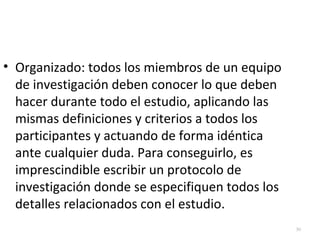 30 
• Organizado: todos los miembros de un equipo 
de investigación deben conocer lo que deben 
hacer durante todo el estudio, aplicando las 
mismas definiciones y criterios a todos los 
participantes y actuando de forma idéntica 
ante cualquier duda. Para conseguirlo, es 
imprescindible escribir un protocolo de 
investigación donde se especifiquen todos los 
detalles relacionados con el estudio. 
 