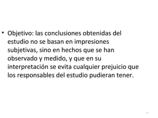 31 
• Objetivo: las conclusiones obtenidas del 
estudio no se basan en impresiones 
subjetivas, sino en hechos que se han 
observado y medido, y que en su 
interpretación se evita cualquier prejuicio que 
los responsables del estudio pudieran tener. 
 