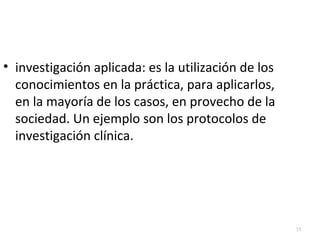 33 
• investigación aplicada: es la utilización de los 
conocimientos en la práctica, para aplicarlos, 
en la mayoría de los casos, en provecho de la 
sociedad. Un ejemplo son los protocolos de 
investigación clínica. 
 