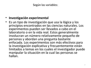 Según las variables: 
• Investigación experimental 
• Es un tipo de investigación que usa la lógica y los 
principios encontrados en las ciencias naturales. Los 
experimentos pueden ser llevados a cabo en el 
laboratorio o en la vida real. Estos generalmente 
involucran un número relativamente pequeño de 
personas y abordan una pregunta bastante 
enfocada. Los experimentos son más efectivos para 
la investigación explicativa y frecuentemente están 
limitados a temas en los cuales el investigador puede 
manipular la situación en la cual las personas se 
hallan. 
37 
 