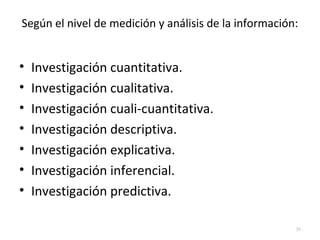 Según el nivel de medición y análisis de la información: 
• Investigación cuantitativa. 
• Investigación cualitativa. 
• Investigación cuali-cuantitativa. 
• Investigación descriptiva. 
• Investigación explicativa. 
• Investigación inferencial. 
• Investigación predictiva. 
39 
 